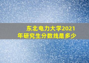 东北电力大学2021年研究生分数线是多少