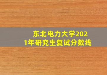 东北电力大学2021年研究生复试分数线