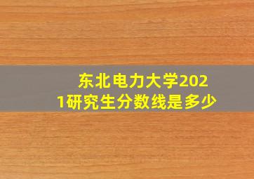 东北电力大学2021研究生分数线是多少