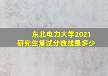 东北电力大学2021研究生复试分数线是多少