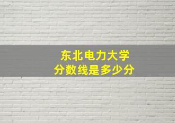 东北电力大学分数线是多少分