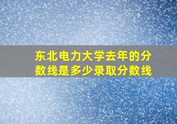 东北电力大学去年的分数线是多少录取分数线