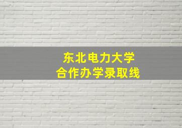 东北电力大学合作办学录取线