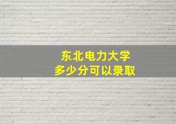 东北电力大学多少分可以录取