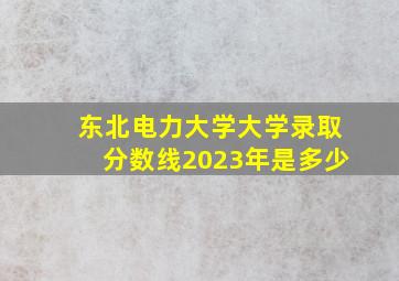 东北电力大学大学录取分数线2023年是多少