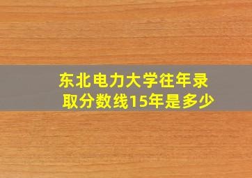 东北电力大学往年录取分数线15年是多少