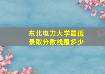 东北电力大学最低录取分数线是多少