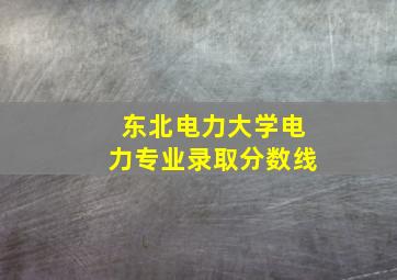 东北电力大学电力专业录取分数线