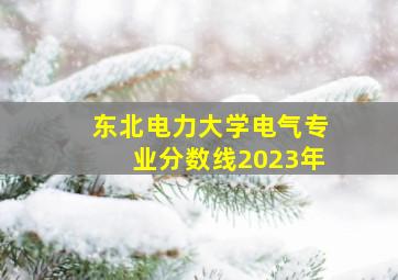 东北电力大学电气专业分数线2023年