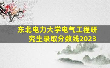 东北电力大学电气工程研究生录取分数线2023