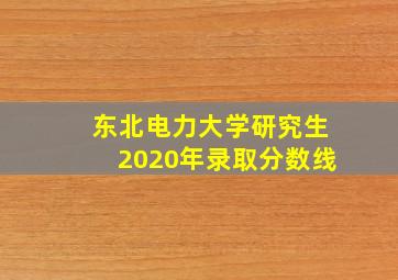 东北电力大学研究生2020年录取分数线