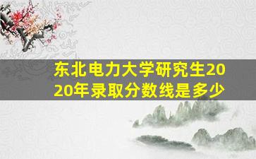 东北电力大学研究生2020年录取分数线是多少