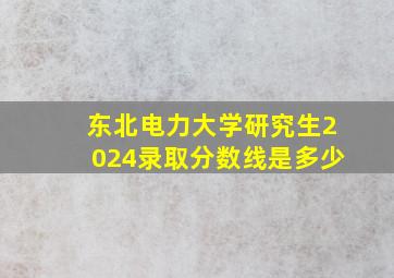 东北电力大学研究生2024录取分数线是多少