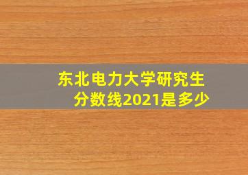 东北电力大学研究生分数线2021是多少