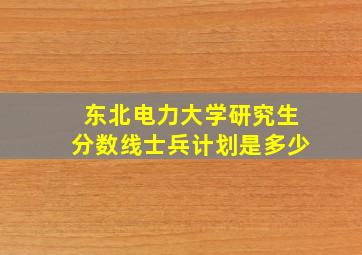 东北电力大学研究生分数线士兵计划是多少