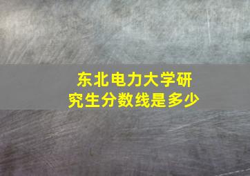 东北电力大学研究生分数线是多少