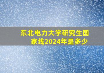 东北电力大学研究生国家线2024年是多少