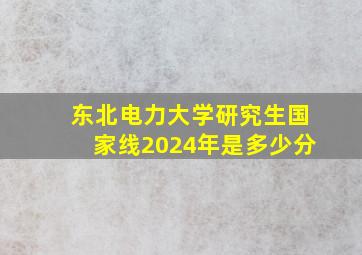 东北电力大学研究生国家线2024年是多少分