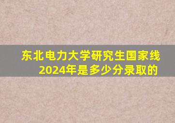 东北电力大学研究生国家线2024年是多少分录取的