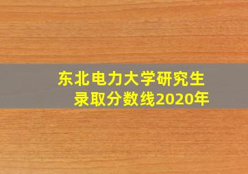 东北电力大学研究生录取分数线2020年