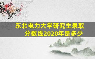 东北电力大学研究生录取分数线2020年是多少