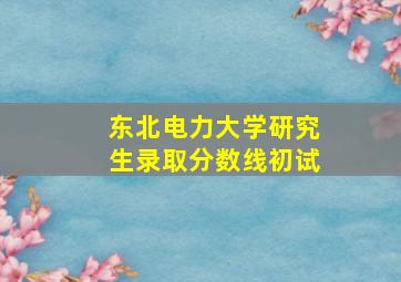 东北电力大学研究生录取分数线初试