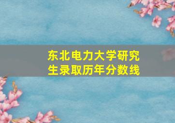 东北电力大学研究生录取历年分数线