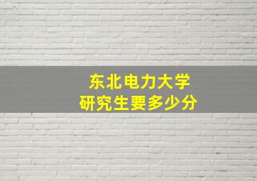 东北电力大学研究生要多少分