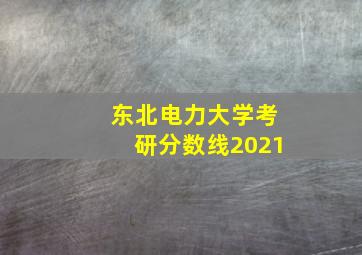 东北电力大学考研分数线2021