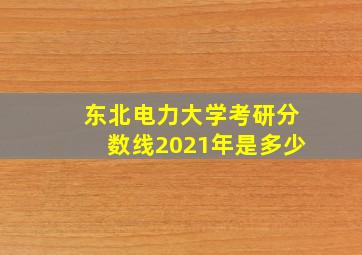 东北电力大学考研分数线2021年是多少