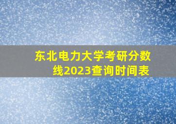 东北电力大学考研分数线2023查询时间表