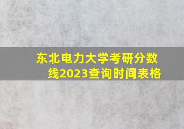 东北电力大学考研分数线2023查询时间表格