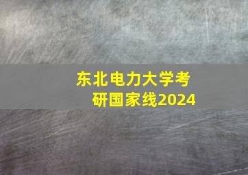 东北电力大学考研国家线2024