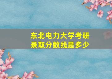 东北电力大学考研录取分数线是多少