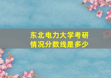 东北电力大学考研情况分数线是多少