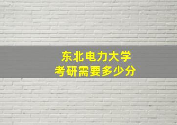 东北电力大学考研需要多少分