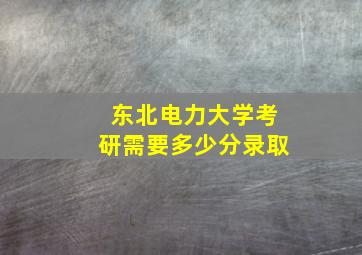 东北电力大学考研需要多少分录取