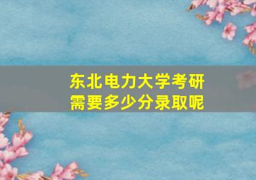 东北电力大学考研需要多少分录取呢