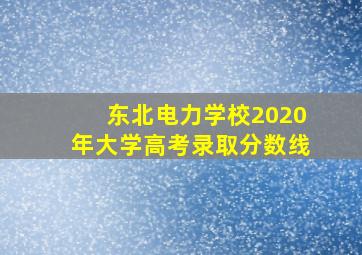 东北电力学校2020年大学高考录取分数线