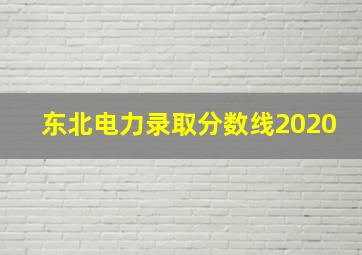 东北电力录取分数线2020