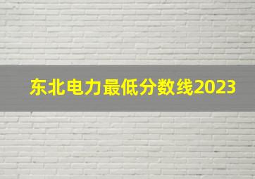 东北电力最低分数线2023