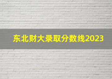 东北财大录取分数线2023