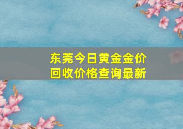 东莞今日黄金金价回收价格查询最新