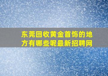 东莞回收黄金首饰的地方有哪些呢最新招聘网