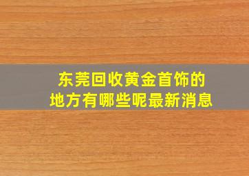 东莞回收黄金首饰的地方有哪些呢最新消息