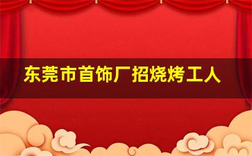 东莞市首饰厂招烧烤工人