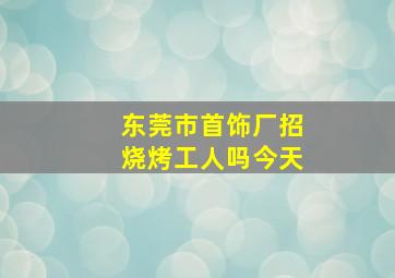 东莞市首饰厂招烧烤工人吗今天