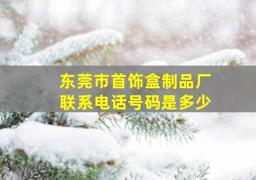 东莞市首饰盒制品厂联系电话号码是多少