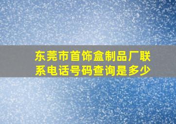 东莞市首饰盒制品厂联系电话号码查询是多少