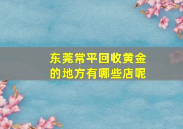 东莞常平回收黄金的地方有哪些店呢